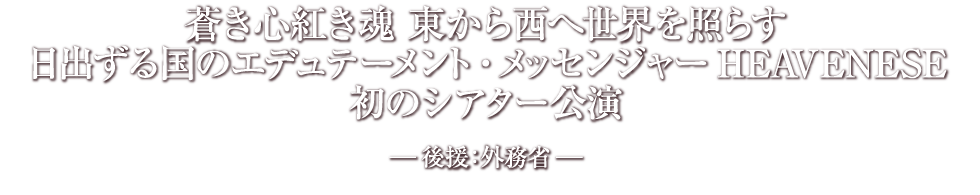 蒼き心紅き魂 東から西へ世界を照らす
日出ずる国のエデュテーメント・メッセンジャーHEAVENESE
初のシアター公演